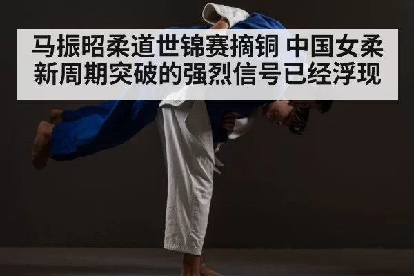 马振昭柔道世锦赛摘铜 中国女柔新周期突破的强烈信号已经浮现