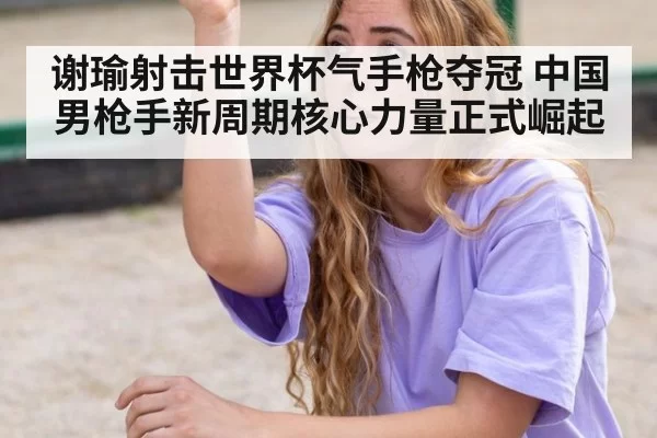 谢瑜射击世界杯气手枪夺冠 中国男枪手新周期核心力量正式崛起