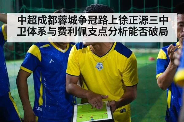 中超成都蓉城争冠路上徐正源三中卫体系与费利佩支点分析能否破局